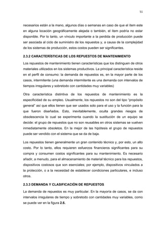51
necesarios están a la mano, algunos días o semanas en caso de que el ítem este
en alguna locación geográficamente alejada o también, el ítem podría no estar
disponible. Por lo tanto, un vínculo importante a la perdida de producción puede
ser asociada al ciclo de suministro de los repuestos y, a causa de la complejidad
de los sistemas de producción, estos costos pueden ser significantes.
2.3.2 CARACTERÍSTICAS DE LOS REPUESTOS DE MANTENIMIENTO
Los repuestos de mantenimiento tienen características que los distinguen de otros
materiales utilizados en los sistemas productivos. La principal característica reside
en el perfil de consumo: la demanda de repuestos es, en la mayor parte de los
casos, intermitente (una demanda intermitente es una demanda con intervalos de
tiempos irregulares y sobretodo con cantidades muy variables)
Otra característica distintiva de los repuestos de mantenimiento es la
especificidad de su empleo. Usualmente, los repuestos no son del tipo “propósito
general” así que ellos tienen que ser usados solo para el uso y la función para la
que fueron diseñados. Esto, inevitablemente, oculta grandes riesgos de
obsolescencia lo cual se experimenta cuando la sustitución de un equipo se
decide: el grupo de repuestos que no son reusables en otros sistemas se vuelven
inmediatamente obsoletos. En la mejor de las hipótesis el grupo de repuestos
puede ser vendido con el sistema que se da de baja.
Los repuestos tienen generalmente un gran contenido técnico y, por esto, un alto
costo. Por lo tanto, ellos requieren esfuerzos financieros significantes para su
compra y consumen costos significantes para su mantenimiento. Es necesario
añadir, a menudo, para el almacenamiento de material técnico para los repuestos,
dispositivos costosos que son esenciales; por ejemplo, dispositivos vinculados a
la protección, o a la necesidad de establecer condiciones particulares, e incluso
otros.
2.3.3 DEMANDA Y CLASIFICACIÓN DE REPUESTOS
La demanda de repuestos es muy particular. En la mayoría de casos, se da con
intervalos irregulares de tiempo y sobretodo con cantidades muy variables, como
se puede ver en la figura 2.6.
 