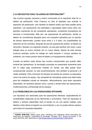 54
2.3.4 REPUESTOS PARA TALADROS DE PERFORACIÓN24
Hay muchos equipos, personal y dinero involucrado en la operación total de un
taladro de perforación. Esto involucra no solo al operador que controla la
operación de perforación, sino también el sistema entero que hace posible dicha
operación. Las operaciones son planeadas y ejecutadas sobre varios años con
grandes inversiones de las compañías operadoras, compañías proveedoras de
servicios e inversionistas. Más aún, las operaciones de perforación, donde un
taladro es normalmente alquilado para una compañía operadora por un periodo
de tiempo determinado, pueden durar entre 2 a 5 años, con posibilidades de
extensión de los contratos. Después de que las operaciones acaben, el taladro es
removido y llevado a la siguiente locación, ya sea para perforar otro pozo o para
trabajar para un nuevo contrato con un nuevo cliente. Operar de esta manera
involucra periodos cortos de trabajo en cada locación e incluye cambios de
ambiente, con mayor presión sobre el taladro y el equipamiento utilizado.
Cuando se perfora costa afuera hay muchos componentes que pueden fallar
durante las operaciones, la tecnología avanzada es presionada duramente para
dar lo mejor bajo condiciones hostiles en donde una falla puede tener
consecuencias severas, no solo económicamente, sino también al personal y al
medio ambiente. Para minimizar los tiempos de parada de eventos no planeados
como una avería de equipo hay necesidad de reemplazar partes que estén listas
para ser instaladas cuando se necesiten. Adicionalmente, para tener repuestos
disponibles, es necesario planear como, cuando y donde hacer las reparaciones,
modernizaciones y almacenaje de los equipos.
2.3.5 PROBLEMAS EN LAS OPERACIONES OFFSHORE
Los repuestos son esenciales para las operaciones efectivas, especialmente en
considerables distancias de los fabricantes y suministros. Traer los repuestos al
taladro y tenerlos disponibles todo el tiempo no es una opción realista, para
taladros costa afuera el espacio es una limitación y uno no puede ofrecer espacio
para todos los repuestos deseados.
24
RUNAR SAMLAND. Drilling spare parts: Identifying and evaluating critical parameters [en
linea].Tesis de maestría. Universidad de Stavanger, Noruega. 2011. [Fecha de acceso 11 de
marzo del 2015]. URL disponible en: http://brage.bibsys.no/xmlui/handle/11250/182744
 