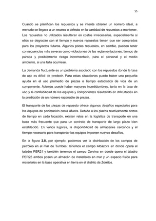 55
Cuando se planifican los repuestos y se intenta obtener un número ideal, a
menudo se llegara a un exceso o defecto en la cantidad de repuestos a mantener.
Los repuestos no utilizados resultaran en costos innecesarios, especialmente si
ellos se degradan con el tiempo y nuevos repuestos tienen que ser comprados
para los proyectos futuros. Algunos pocos repuestos, en cambio, pueden tener
consecuencias más severas como violaciones de las reglamentaciones, tiempo de
parada y posiblemente riesgo incrementado, para el personal y el medio
ambiente, si una falla ocurriese.
La demanda fluctuante es un problema asociado con los repuestos donde la tasa
de uso es difícil de predecir. Para estas situaciones puede haber una pequeña
ayuda en el uso promedio de piezas o tiempo estadístico de vida de un
componente. Además puede haber mayores incertidumbres, tanto en la tasa de
uso y la confiabilidad de los equipos y componentes resultando en dificultades en
la predicción de un número razonable de piezas.
El transporte de las piezas de repuesto ofrece algunos desafíos especiales para
los equipos de perforación costa afuera. Debido a los plazos relativamente cortos
de tiempo en cada locación, existen retos en la logística de transporte en una
base más frecuente que para un contrato de transporte de largo plazo bien
establecido. En varios lugares, la disponibilidad de almacenes cercanos y el
tiempo necesario para transportar los equipos imponen nuevos desafíos.
En la figura 2.8, por ejemplo, podemos ver la distribución de los campos de
petróleo en el mar de Tumbes, tenemos el campo Albacora en donde opera el
taladro PER21 y también tenemos el campo Corvina en donde opera el taladro
PER28 ambos posen un almacén de materiales en mar y un espacio físico para
materiales en la base operativa en tierra en el distrito de Zorritos.
 