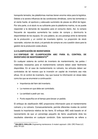 57
transporte terrestre, las plataformas marinas tienen enorme retos para la logística.
Debido a la severa influencia de las condiciones climáticas, como las tormentas o
el viento fuerte, el oportuno y adecuado suministro de piezas es difícil de lograr.
Por otra parte, si el stock no es suficiente para la plataforma marina, no se puede
responder a la demanda de repuestos para el consumo diario. Así, la compra
frecuente de repuestos aumentaría los costos de compra y disminuiría la
disponibilidad de los equipos. En una palabra, es una paradoja entre la demanda
de la producción y un control de inventario óptimo. La proporción de stock
razonable, volumen de stock y el periodo de compra es una cuestión clave para la
gestión de la producción costa afuera.
CLASIFICACIÓN DE INVENTARIOS2.4
2.4.1 ENFOQUE DE CLASIFICACIÓN ABC PARA EL CONTROL DE
INVENTARIO DE MANTENIMIENTO26
En cualquier sistema de control de inventario de mantenimiento, las partes /
materiales necesarios para el mantenimiento rutinario deben estar fácilmente
disponibles. En el caso de mantenimiento no rutinario, los artículos deben ser
controlados de tal manera que la inversión en capital de inventario sea más
eficaz. En el control de inventario, hay que buscar la información en áreas tales
como los que se enumeran a continuación:
 Importancia del ítem del inventario.
 La manera en que debe ser controlado.
 La cantidad a pedir por vez.
 Punto específico en el tiempo para lanzar un pedido.
El enfoque de clasificación ABC proporciona información para el mantenimiento
rutinario y no rutinario. Consecuentemente, permite diferentes niveles de control
basado la importancia relativa de los ítems. El enfoque ABC está basado en el
razonamiento de que un porcentaje pequeño de ítems usualmente dicta los
resultados obtenidos en cualquier condición. Este razonamiento se refiere a
26
BALBIR S. DHILLON. Engineering maintenance: A modern approach. USA. CRC Press LLC.
2002. PP 223
 
