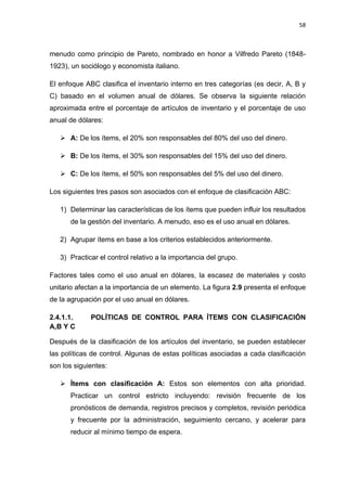 58
menudo como principio de Pareto, nombrado en honor a Vilfredo Pareto (1848-
1923), un sociólogo y economista italiano.
El enfoque ABC clasifica el inventario interno en tres categorías (es decir, A, B y
C) basado en el volumen anual de dólares. Se observa la siguiente relación
aproximada entre el porcentaje de artículos de inventario y el porcentaje de uso
anual de dólares:
 A: De los ítems, el 20% son responsables del 80% del uso del dinero.
 B: De los ítems, el 30% son responsables del 15% del uso del dinero.
 C: De los ítems, el 50% son responsables del 5% del uso del dinero.
Los siguientes tres pasos son asociados con el enfoque de clasificación ABC:
1) Determinar las características de los ítems que pueden influir los resultados
de la gestión del inventario. A menudo, eso es el uso anual en dólares.
2) Agrupar ítems en base a los criterios establecidos anteriormente.
3) Practicar el control relativo a la importancia del grupo.
Factores tales como el uso anual en dólares, la escasez de materiales y costo
unitario afectan a la importancia de un elemento. La figura 2.9 presenta el enfoque
de la agrupación por el uso anual en dólares.
2.4.1.1. POLÍTICAS DE CONTROL PARA ÍTEMS CON CLASIFICACIÓN
A,B Y C
Después de la clasificación de los artículos del inventario, se pueden establecer
las políticas de control. Algunas de estas políticas asociadas a cada clasificación
son los siguientes:
 Ítems con clasificación A: Estos son elementos con alta prioridad.
Practicar un control estricto incluyendo: revisión frecuente de los
pronósticos de demanda, registros precisos y completos, revisión periódica
y frecuente por la administración, seguimiento cercano, y acelerar para
reducir al mínimo tiempo de espera.
 