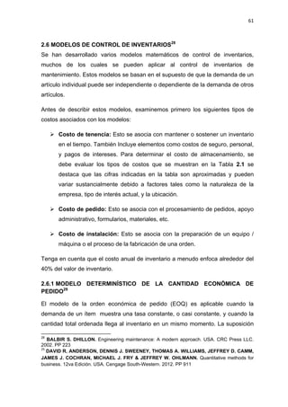 61
MODELOS DE CONTROL DE INVENTARIOS28
2.6
Se han desarrollado varios modelos matemáticos de control de inventarios,
muchos de los cuales se pueden aplicar al control de inventarios de
mantenimiento. Estos modelos se basan en el supuesto de que la demanda de un
artículo individual puede ser independiente o dependiente de la demanda de otros
artículos.
Antes de describir estos modelos, examinemos primero los siguientes tipos de
costos asociados con los modelos:
 Costo de tenencia: Esto se asocia con mantener o sostener un inventario
en el tiempo. También Incluye elementos como costos de seguro, personal,
y pagos de intereses. Para determinar el costo de almacenamiento, se
debe evaluar los tipos de costos que se muestran en la Tabla 2.1 se
destaca que las cifras indicadas en la tabla son aproximadas y pueden
variar sustancialmente debido a factores tales como la naturaleza de la
empresa, tipo de interés actual, y la ubicación.
 Costo de pedido: Esto se asocia con el procesamiento de pedidos, apoyo
administrativo, formularios, materiales, etc.
 Costo de instalación: Esto se asocia con la preparación de un equipo /
máquina o el proceso de la fabricación de una orden.
Tenga en cuenta que el costo anual de inventario a menudo enfoca alrededor del
40% del valor de inventario.
2.6.1 MODELO DETERMINÍSTICO DE LA CANTIDAD ECONÓMICA DE
PEDIDO29
El modelo de la orden económica de pedido (EOQ) es aplicable cuando la
demanda de un ítem muestra una tasa constante, o casi constante, y cuando la
cantidad total ordenada llega al inventario en un mismo momento. La suposición
28
BALBIR S. DHILLON. Engineering maintenance: A modern approach. USA. CRC Press LLC.
2002. PP 223
29
DAVID R. ANDERSON, DENNIS J. SWEENEY, THOMAS A. WILLIAMS, JEFFREY D. CAMM,
JAMES J. COCHRAN, MICHAEL J. FRY & JEFFREY W. OHLMANN. Quantitative methods for
business. 12va Edición. USA. Cengage South-Western. 2012. PP 911
 