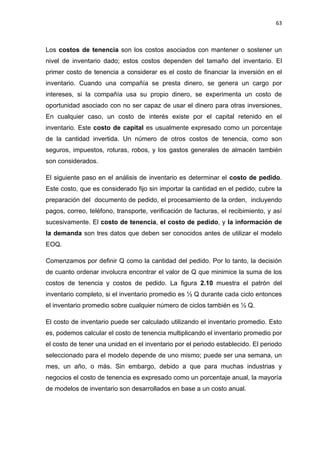63
Los costos de tenencia son los costos asociados con mantener o sostener un
nivel de inventario dado; estos costos dependen del tamaño del inventario. El
primer costo de tenencia a considerar es el costo de financiar la inversión en el
inventario. Cuando una compañía se presta dinero, se genera un cargo por
intereses, si la compañía usa su propio dinero, se experimenta un costo de
oportunidad asociado con no ser capaz de usar el dinero para otras inversiones,
En cualquier caso, un costo de interés existe por el capital retenido en el
inventario. Este costo de capital es usualmente expresado como un porcentaje
de la cantidad invertida. Un número de otros costos de tenencia, como son
seguros, impuestos, roturas, robos, y los gastos generales de almacén también
son considerados.
El siguiente paso en el análisis de inventario es determinar el costo de pedido.
Este costo, que es considerado fijo sin importar la cantidad en el pedido, cubre la
preparación del documento de pedido, el procesamiento de la orden, incluyendo
pagos, correo, teléfono, transporte, verificación de facturas, el recibimiento, y así
sucesivamente. El costo de tenencia, el costo de pedido, y la información de
la demanda son tres datos que deben ser conocidos antes de utilizar el modelo
EOQ.
Comenzamos por definir Q como la cantidad del pedido. Por lo tanto, la decisión
de cuanto ordenar involucra encontrar el valor de Q que minimice la suma de los
costos de tenencia y costos de pedido. La figura 2.10 muestra el patrón del
inventario completo, si el inventario promedio es ½ Q durante cada ciclo entonces
el inventario promedio sobre cualquier número de ciclos también es ½ Q.
El costo de inventario puede ser calculado utilizando el inventario promedio. Esto
es, podemos calcular el costo de tenencia multiplicando el inventario promedio por
el costo de tener una unidad en el inventario por el periodo establecido. El periodo
seleccionado para el modelo depende de uno mismo; puede ser una semana, un
mes, un año, o más. Sin embargo, debido a que para muchas industrias y
negocios el costo de tenencia es expresado como un porcentaje anual, la mayoría
de modelos de inventario son desarrollados en base a un costo anual.
 