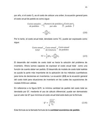 65
por año, si el costo Co es el costo de colocar una orden, la ecuación general para
el costo anual de pedido es como sigue:
( ) ( )
( )
Por lo tanto, el costo anual total, denotado como TC, puede ser expresado como
sigue:
( )
El desarrollo del modelo de costo total va hacia la solución del problema de
inventario. Ahora somos capaces de expresar el costo anual total como una
función de cuanto deber ser pedido. El desarrollo de modelo de costo total realista
es quizás la parte más importante de la aplicación de los métodos cuantitativos
para toma de decisiones en inventarios. La ecuación (2.9) es la ecuación general
del costo total para situaciones de inventario en las cuales las suposiciones de
modelo EOQ son válidas.
En referencia a la figura 2.11, la mínima cantidad de pedido del costo total es
denotada por Q*, mediante el uso de cálculo diferencial, puede ser demostrado
que el valor de Q* que minimiza el costo anual total está dado por la fórmula:
√
Esta fórmula es la llamada formula de la cantidad económica de pedido.
 