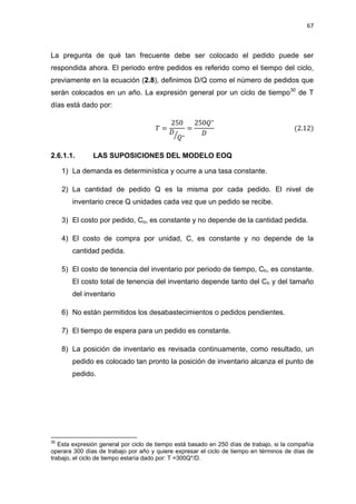 67
La pregunta de qué tan frecuente debe ser colocado el pedido puede ser
respondida ahora. El periodo entre pedidos es referido como el tiempo del ciclo,
previamente en la ecuación (2.8), definimos D/Q como el número de pedidos que
serán colocados en un año. La expresión general por un ciclo de tiempo30
de T
días está dado por:
⁄
2.6.1.1. LAS SUPOSICIONES DEL MODELO EOQ
1) La demanda es determinística y ocurre a una tasa constante.
2) La cantidad de pedido Q es la misma por cada pedido. El nivel de
inventario crece Q unidades cada vez que un pedido se recibe.
3) El costo por pedido, Co, es constante y no depende de la cantidad pedida.
4) El costo de compra por unidad, C, es constante y no depende de la
cantidad pedida.
5) El costo de tenencia del inventario por periodo de tiempo, Ch, es constante.
El costo total de tenencia del inventario depende tanto del Ch y del tamaño
del inventario
6) No están permitidos los desabastecimientos o pedidos pendientes.
7) El tiempo de espera para un pedido es constante.
8) La posición de inventario es revisada continuamente, como resultado, un
pedido es colocado tan pronto la posición de inventario alcanza el punto de
pedido.
30
Esta expresión general por ciclo de tiempo está basado en 250 días de trabajo, si la compañía
operara 300 días de trabajo por año y quiere expresar el ciclo de tiempo en términos de días de
trabajo, el ciclo de tiempo estaría dado por: T =300Q*/D.
 