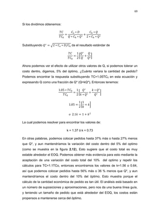 69
Si los dividimos obtenemos:
Substituyendo √ da el resultado estándar de
[ ]
Ahora podemos ver el efecto de utilizar otros valores de Q, si podemos tolerar un
costo dentro, digamos, 5% del óptimo, ¿Cuánto variara la cantidad de pedido?
Podemos encontrar la respuesta substituyendo TC=1.05TC0 en esta ecuación y
expresando Q como una fracción de Q* (Q=kQ*), Entonces tenemos:
[ ]
[ ]
La cual podemos resolver para encontrar los valores de:
k = 1.37 ó k = 0.73
En otras palabras, podemos colocar pedidos hasta 37% más o hasta 27% menos
que Q*, y aun mantendríamos la variación del costo dentro del 5% del optimo
(como se muestra en la figura 2.12), Esto sugiere que el costo total es muy
estable alrededor el EOQ. Podemos obtener más evidencia para esto mediante la
aceptación de una variación del costo total del 10% del optimo y repetir los
cálculos para TC=1.1TCo, entonces encontramos los valores de k=1.56 o 0.64,
así que podemos colocar pedidos hasta 56% más o 36 % menos que Q*, y aun
mantendríamos el costo dentro del 10% del óptimo. Esto muestra porque el
cálculo de la cantidad económica de pedido es tan útil. El análisis está basado en
un número de suposiciones y aproximaciones, pero nos da una buena línea guía,
y teniendo un tamaño de pedido que está alrededor del EOQ, los costos están
propensos a mantenerse cerca del óptimo.
 