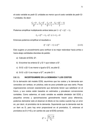 71
el costo variable es pedir Q’ unidades es menor que el costo variable de pedir Q’-
1 unidades. Es decir:
Podemos simplificar multiplicando ambos lados por .
Entonces podemos simplificar el resultado a:
Esto sugiere un procedimiento para verificar si es mejor redondear hacia arriba o
hacia abajo cantidades discretas de pedido:
a) Calcular el EOQ, Q*.
b) Encontrar los enteros Q’ y Q’-1 que rodean a Q*.
c) Si Q’ x (Q’-1) es menor o igual a Q*2, se pide Q’.
d) Si Q’ x (Q’-1) es mayor a Q*2
, se pide Q’-1.
2.6.1.3. INCERTIDUMBRE EN LA DEMANDA Y LOS COSTOS
En la derivación del modelo EOQ, asumimos que los costos y la demanda son
conocidos con certeza, en práctica, esto es poco probable que sea cierto. Pocas
organizaciones conocen exactamente que demanda tienen que satisfacer en el
futuro, y sus costos están basados en estimados y prevalecen convenciones
contables. Como sabemos, el costo variable es estable alrededor del EOQ y
pequeños errores y aproximaciones generalmente hacen poca diferencia,
podemos demostrar esto al observar el efecto en los costos cuando hay un error
en, por decir, el pronóstico de la demanda. Suponiendo que la demanda real de
un ítem es D, pero hay error proporcional en el pronóstico, E, entonces el
pronóstico es D (1+E) y en cambio de usar el EOQ correcto:
√
 