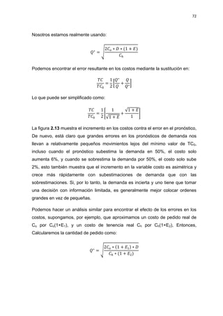 72
Nosotros estamos realmente usando:
√
Podemos encontrar el error resultante en los costos mediante la sustitución en:
[ ]
Lo que puede ser simplificado como:
[
√
√
]
La figura 2.13 muestra el incremento en los costos contra el error en el pronóstico,
De nuevo, está claro que grandes errores en los pronósticos de demanda nos
llevan a relativamente pequeños movimientos lejos del mínimo valor de TC0,
incluso cuando el pronóstico subestima la demanda en 50%, el costo solo
aumenta 6%, y cuando se sobrestima la demanda por 50%, el costo solo sube
2%, esto también muestra que el incremento en la variable costo es asimétrica y
crece más rápidamente con subestimaciones de demanda que con las
sobrestimaciones. Si, por lo tanto, la demanda es incierta y uno tiene que tomar
una decisión con información limitada, es generalmente mejor colocar ordenes
grandes en vez de pequeñas.
Podemos hacer un análisis similar para encontrar el efecto de los errores en los
costos, supongamos, por ejemplo, que aproximamos un costo de pedido real de
Co por Co(1+E1), y un costo de tenencia real Ch por Ch(1+E2), Entonces,
Calcularemos la cantidad de pedido como:
√
 