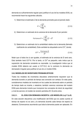 74
demanda es suficientemente regular para justificar el uso de los modelos EOQ, se
recomienda hacer los siguientes cálculos.
1) Determinar el estimado ̅ de la demanda promedio para el periodo dado:
̅ ∑
2) Determinar un estimado de la varianza de la demanda D por periodo:
∑ ̅
3) Determinar un estimado de la variabilidad relativa de la demanda (llamado
coeficiente de variabilidad). Esta cantidad es etiquetada como CV2
, donde:
̅
Notar que si todos los di son iguales, el estimado de la varianza de D será cero.
Esto también hará CV2
=0. Por lo tanto, si CV2
es pequeño, esto indica que la
suposición de demanda constante es razonable. La investigación indica que el
modelo EOQ debería ser usado si CV2
<0.2; de lo contrario la demanda es
demasiado irregular para justificar el uso de un modelo EOQ.
2.6.2 MODELOS DE INVENTARIO PROBABILÍSTICOS
Todos los modelos de inventarios discutidos anteriormente requieren que la
demanda durante un periodo de tiempo sea conocido con certeza. En esta parte,
consideramos modelos de inventario en los cuales las demanda sobre un periodo
de tiempo dado es incierta, o aleatoria; también veremos versiones del modelo
EOQ para demanda incierta que incorporan los conceptos de stock de seguridad
y nivel de servicio; el modelo de revisión periódica (R, S) entre otros.
2.6.2.1. EL EOQ CON DEMANDA INCIERTA: LOS MODELOS (r,q) Y (s,S)
En esta sección discutimos una modificación del EOQ que es usada cuando el
tiempo de espera no es cero y la demanda durante cada tiempo de espera es
aleatoria, Comenzamos asumiendo que toda la demanda puede ser aplazada. En
 