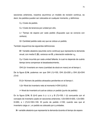 75
secciones anteriores, nosotros asumimos un modelo de revisión continua, es
decir, los pedidos pueden ser colocados en cualquier momento, y definimos:
Co= Costo de pedido.
Ch= Costo de tenencia por unidad por año.
L= Tiempo de espera por cada pedido (Supuesto que se conocía con
certeza).
Q= Cantidad pedida cada vez que se coloca un pedido.
También requerimos las siguientes definiciones:
D= Variable aleatoria (asumida como continua) que representa la demanda
anual, con media E (D), varianza var D, y desviación estándar .
CB= Costo incurrido por cada unidad faltante, lo cual no depende de cuánto
tiempo toma compensar el desabastecimiento.
OHI (t)= Inventario en mano (cantidad de stock en mano) en el tiempo t.
De la figura 2.14, podemos ver que OHI (1)=100, OHI (0)=200 y OHI (6)=OHI
(7)=0
B (t)= Número de pedidos atrasados pendientes en el tiempo t.
I (t)= Nivel de inventario neto al momento t=OHI (t)-B (t)
r= Nivel de inventario al cual se coloca un pedido (punto de pedido)
En la figura 2.14, B (t)=0 para y B (7)=100. I (t) concuerda con el
concepto de inventario usado en secciones anteriores; I (0)=200-0=200, I (3)=260-
0=260, e I (7)=0-100=-100. El punto de pedido r=100; cuando sea que el
inventario caiga a r, un pedido es colocado por q unidades.
X= variable aleatoria que representa la demanda durante el tiempo de espera
 