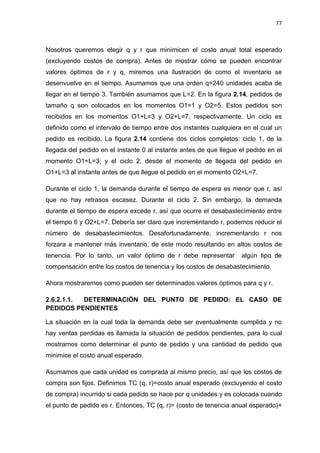 77
Nosotros queremos elegir q y r que minimicen el costo anual total esperado
(excluyendo costos de compra). Antes de mostrar cómo se pueden encontrar
valores óptimos de r y q, miremos una ilustración de como el inventario se
desenvuelve en el tiempo. Asumamos que una orden q=240 unidades acaba de
llegar en el tiempo 3. También asumamos que L=2. En la figura 2.14, pedidos de
tamaño q son colocados en los momentos O1=1 y O2=5. Estos pedidos son
recibidos en los momentos O1+L=3 y O2+L=7, respectivamente. Un ciclo es
definido como el intervalo de tiempo entre dos instantes cualquiera en el cual un
pedido es recibido. La figura 2.14 contiene dos ciclos completos: ciclo 1, de la
llegada del pedido en el instante 0 al instante antes de que llegue el pedido en el
momento O1+L=3; y el ciclo 2, desde el momento de llegada del pedido en
O1+L=3 al instante antes de que llegue el pedido en el momento O2+L=7.
Durante el ciclo 1, la demanda durante el tiempo de espera es menor que r, así
que no hay retrasos escasez. Durante el ciclo 2. Sin embargo, la demanda
durante el tiempo de espera excede r, así que ocurre el desabastecimiento entre
el tiempo 6 y O2+L=7. Debería ser claro que incrementando r, podemos reducir el
número de desabastecimientos. Desafortunadamente, incrementando r nos
forzara a mantener más inventario, de este modo resultando en altos costos de
tenencia. Por lo tanto, un valor óptimo de r debe representar algún tipo de
compensación entre los costos de tenencia y los costos de desabastecimiento.
Ahora mostraremos como pueden ser determinados valores óptimos para q y r.
2.6.2.1.1. DETERMINACIÓN DEL PUNTO DE PEDIDO: EL CASO DE
PEDIDOS PENDIENTES
La situación en la cual toda la demanda debe ser eventualmente cumplida y no
hay ventas perdidas es llamada la situación de pedidos pendientes, para lo cual
mostramos como determinar el punto de pedido y una cantidad de pedido que
minimice el costo anual esperado.
Asumamos que cada unidad es comprada al mismo precio, así que los costos de
compra son fijos. Definimos TC (q, r)=costo anual esperado (excluyendo el costo
de compra) incurrido si cada pedido se hace por q unidades y es colocada cuando
el punto de pedido es r. Entonces, TC (q, r)= (costo de tenencia anual esperado)+
 