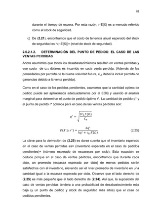 83
durante el tiempo de espera. Por esta razón, r-E(X) es a menudo referido
como el stock de seguridad.
c) De (2.21), encontramos que el costo de tenencia anual esperado del stock
de seguridad es h(r-E(X))= (nivel de stock de seguridad).
2.6.2.1.2. DETERMINACIÓN DEL PUNTO DE PEDIDO: EL CASO DE LAS
VENTAS PERDIDAS
Ahora asumimos que todos los desabastecimientos resultan en ventas perdidas y
ese costo de cLS dólares es incurrido en cada venta perdida. (Además de las
penalidades por perdida de la buena voluntad futura, cLS debería incluir perdida de
ganancias debido a la venta perdida).
Como en el caso de los pedidos pendientes, asumimos que la cantidad optima de
pedido puede ser aproximada adecuadamente por el EOQ y usando el análisis
marginal para determinar el punto de pedido óptimo r*. La cantidad de pedido q* y
el punto de pedido r* óptimos para el caso de las ventas pérdidas son:
√
La clave para la derivación de (2.25) es darse cuenta que el inventario esperado
en el caso de ventas perdidas es= (inventario esperado en el caso de pedidos
pendientes)+ (número esperado de escaseces por ciclo). Esta ecuación se
deduce porque en el caso de ventas pérdidas, encontramos que durante cada
ciclo, un promedio (escasez esperada por ciclo) de menos pedidos serán
satisfechos con el inventario, elevando así el nivel promedio de inventario en una
cantidad igual a la escasez esperada por ciclo. Observe que el lado derecho de
(2.25) es más pequeño que el lado derecho de (2.24). Así que, la suposición del
caso de ventas perdidas tendera a una probabilidad de desabastecimiento más
baja (y un punto de pedido y stock de seguridad más altos) que el caso de
pedidos pendientes.
 