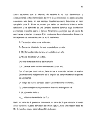 86
Ahora asumimos que el intervalo de revisión R ha sido determinado y
enfoquémonos en la determinación del nivel S que minimizará los costos anuales
esperados. Más tarde, en esta sección, discutiremos como determinar un valor
apropiado para R. Ahora asumimos que todos los desabastecimientos están
retrasados y la demanda es una variable aleatoria continua cuya distribución
permanece invariable sobre el tiempo. Finalmente asumimos que el precio de
compra por unidad es constante. Esto implica que los costos anuales de compra
no dependen de nuestra elección de R y S. Definimos:
R=Tiempo (en años) entre revisiones.
D= Demanda (aleatoria) durante un periodo de un año.
E (D)=Demanda media durante un periodo de un año.
Co=Costo de colocar un pedido.
J=Costo de revisar el nivel de inventario.
Ch= Costo de tener un ítem en inventario por un año.
CB= Costo por cada unidad faltante en el caso de pedidos atrasados
(asumido como independiente de la longitud del tiempo hasta que el pedido
es satisfecho).
L= tiempo de espera por cada pedido (asumido como constante).
DL+R=demanda (aleatoria) durante un intervalo de longitud L+R.
E (DL+R)=media de DL+R.
Desviacion estándar de DL+R
Dado un valor de R, podemos determinar un valor de S que minimice el costo
anual esperado. Nuestra derivación es similar a (2.24). Para una elección dada de
R y S, nuestros costos esperados están dados por:
 