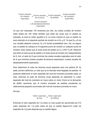 87
Ya que son colocadas 1/R revisiones por año, los costos anuales de revisión
están dados por J/R. Notar también que todas las veces que un pedido es
colocado, el nivel en orden igualará a S. La única manera en que un pedido no
será colocado en el siguiente periodo de revisión es si DL+R=0. Ya que DL+R=0 es
una variable aleatoria continua, DL+R=0 tendrá probabilidad cero. Así, es seguro
que un pedido se coloque en el siguiente punto de revisión (o cualquier punto de
revisión). Esto implica que el costo anual de pedido es CO (1/R)= CO/R. Observar
que tanto el costo anual de pedido y el costo anual de revisión son independientes
de S. Así, el valor de S que minimice los costos anuales esperados será el valor
de S que minimice (costos anuales de tenencia esperados)+ (costos anuales de
desabastecimiento esperados).
Para determinar el costo de tenencia anual esperado para una política (R, S)
dada, primero definimos un ciclo que es el intervalo entre llegadas de pedidos. Si
podemos determinar el valor esperado del nivel de inventario promedio sobre un
ciclo, entonces el costo de tenencia anual esperado es solamente Ch (valor
esperado del nivel de inventario en mano sobre un ciclo). Como en la derivación
de (2.21), asumimos que el número promedio de pedidos pendientes es
relativamente pequeño al promedio del nivel de inventario promedio en mano.
Así que:
Entonces el valor esperado de I (t) sobre un ciclo puede ser aproximado por 0.5
(valor esperado de I (t) justo antes de que un pedido llegue)+0.5 (valor de
esperado de I (t) justo después que un pedido llegue.
 