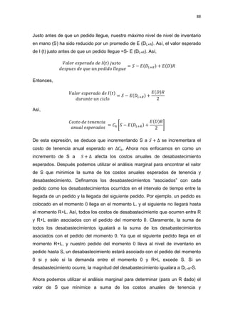 88
Justo antes de que un pedido llegue, nuestro máximo nivel de nivel de inventario
en mano (S) ha sido reducido por un promedio de E (DL+R). Así, el valor esperado
de I (t) justo antes de que un pedido llegue =S- E (DL+R). Así,
Entonces,
Así,
[ ]
De esta expresión, se deduce que incrementando S a se incrementara el
costo de tenencia anual esperado en Ahora nos enfocamos en como un
incremento de S a afecta los costos anuales de desabastecimiento
esperados. Después podemos utilizar el análisis marginal para encontrar el valor
de S que minimice la suma de los costos anuales esperados de tenencia y
desabastecimiento. Definamos los desabastecimientos “asociados” con cada
pedido como los desabastecimientos ocurridos en el intervalo de tiempo entre la
llegada de un pedido y la llegada del siguiente pedido. Por ejemplo, un pedido es
colocado en el momento 0 llega en el momento L. y el siguiente no llegará hasta
el momento R+L. Así, todos los costos de desabastecimiento que ocurren entre R
y R+L están asociados con el pedido del momento 0. Claramente, la suma de
todos los desabastecimientos igualará a la suma de los desabastecimientos
asociados con el pedido del momento 0. Ya que el siguiente pedido llega en el
momento R+L, y nuestro pedido del momento 0 lleva al nivel de inventario en
pedido hasta S, un desabastecimiento estará asociado con el pedido del momento
0 si y solo si la demanda entre el momento 0 y R+L excede S. Si un
desabastecimiento ocurre, la magnitud del desabastecimiento igualara a DL+R-S.
Ahora podemos utilizar el análisis marginal para determinar (para un R dado) el
valor de S que minimice a suma de los costos anuales de tenencia y
 
