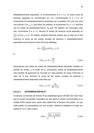 89
desabastecimiento esperados. Si incrementamos S a , el costo anual de
tenencia esperado se incrementara en . Incrementando S a , se
incrementan los desabastecimientos asociados con un pedido si DL+R≥S. Así, para
una fracción de todos los pedidos, el incrementar S a , ahorrará
cB en costos de desabastecimiento. Ya que 1/R pedidos son colocados cada
año, incrementar S a , reducirá el costos de tenencia anual esperado en
( ) . El análisis marginal entonces implica que el valor de S que
minimice la suma de los costos anuales de tenencia y desabastecimiento
esperados ocurrirá para el valor de S que satisfaga:
( )
O
Supongamos que todos los costos de desabastecimiento asociados resultan en
perdida de ventas, y un costo de cLS (incluyendo costos de desabastecimiento
más pérdida de ganancia) es incurrido en cada pérdida de venta. Entonces el
valor de S que minimiza la suma de los costos anuales de tenencia y
desabastecimiento esperados está dado por:
2.6.2.2.1. DETERMINACIÓN DE R
A menudo, el intervalo de revisión R es establecido igual a EOQ/E (D). Esto hace
que el número de pedidos colocados por año igual al número recomendado si un
modelo EOQ simple fuera usado para determinar el tamaño del pedido. Ya que
cada pedido es acompañado por una revisión, debemos establecer el costo por
pedido en Co+J. Esto vuelve:
√
 