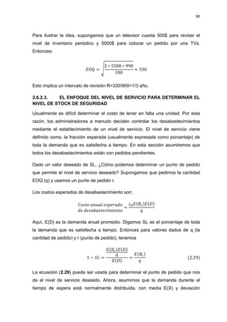 90
Para ilustrar la idea, supongamos que un televisor cuesta 500$ para revisar el
nivel de inventario periódico y 5000$ para colocar un pedido por una TVs.
Entonces:
√
Esto implica un intervalo de revisión R=330/900=1/3 año.
2.6.2.3. EL ENFOQUE DEL NIVEL DE SERVICIO PARA DETERMINAR EL
NIVEL DE STOCK DE SEGURIDAD
Usualmente es difícil determinar el costo de tener en falta una unidad. Por esta
razón, los administradores a menudo deciden controlar los desabastecimientos
mediante el establecimiento de un nivel de servicio. El nivel de servicio viene
definido como, la fracción esperada (usualmente expresada como porcentaje) de
toda la demanda que es satisfecha a tiempo. En esta sección asumiremos que
todos los desabastecimientos están con pedidos pendientes.
Dado un valor deseado de SL, ¿Cómo podemos determinar un punto de pedido
que permite el nivel de servicio deseado? Supongamos que pedimos la cantidad
EOQ (q) y usamos un punto de pedido r.
Los costos esperados de desabastecimiento son:
Aquí, E(D) es la demanda anual promedio. Digamos SL es el porcentaje de toda
la demanda que es satisfecha a tiempo. Entonces para valores dados de q (la
cantidad de pedido) y r (punto de pedido), tenemos
La ecuación (2.29) puede ser usada para determinar el punto de pedido que nos
da el nivel de servicio deseado. Ahora, asumimos que la demanda durante el
tiempo de espera está normalmente distribuida, con media E(X) y deviación
 