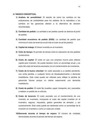 92
MARCO CONCEPTUAL2.7
1) Análisis de sensibilidad: El estudio de cómo los cambios en las
evaluaciones de probabilidad para los estados de la naturaleza o los
cambios en las ganancias afectan a la alternativa de decisión
recomendada.
2) Cantidad de pedido: La cantidad a ser pedida cuando se alcanza el punto
de pedido.
3) Cantidad económica de pedido (EOQ): La cantidad de pedido que
minimiza el costo de tenencia anual más el costo anual de pedidos.
4) Capital de trabajo: El dinero invertido en el inventario.
5) Ciclo de tiempo: El período de tiempo entre la colocación de dos pedidos
consecutivos.
6) Costo de capital: El costo en que una empresa incurre para obtener
capital para inversión. Se puede declarar como un porcentaje anual, y es
parte del costo de tenencia asociados con el mantenimiento de inventarios.
7) Costo de la buena voluntad: Un costo asociado a un pedido pendiente,
una venta perdida, o cualquier forma de desabastecimiento o demanda
insatisfecha. Este costo puede ser utilizado para reflejar la pérdida de
ganancias futuras porque un cliente experimentó una demanda
insatisfecha.
8) Costo de pedido: El costo fijo (sueldos, papel, transporte, etc.) asociados
a realizar un pedido de un artículo.
9) Costo de tenencia: El costo asociado con el mantenimiento de una
inversión en inventario, incluyendo el costo del capital invertido en el
inventario, seguros, impuestos, gastos generales de almacén, y así
sucesivamente. Este costo puede ser declarado como un porcentaje de la
inversión en inventario o como un costo por unidad.
10)Demanda durante el tiempo de espera: El número de unidades
demandadas durante el periodo del tiempo de espera.
 