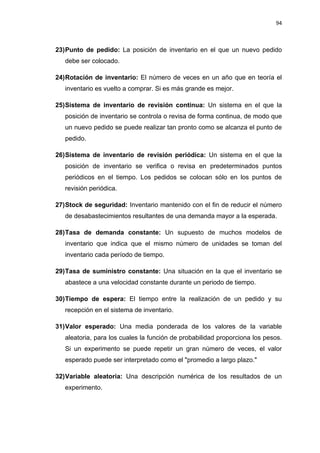 94
23)Punto de pedido: La posición de inventario en el que un nuevo pedido
debe ser colocado.
24)Rotación de inventario: El número de veces en un año que en teoría el
inventario es vuelto a comprar. Si es más grande es mejor.
25)Sistema de inventario de revisión continua: Un sistema en el que la
posición de inventario se controla o revisa de forma continua, de modo que
un nuevo pedido se puede realizar tan pronto como se alcanza el punto de
pedido.
26)Sistema de inventario de revisión periódica: Un sistema en el que la
posición de inventario se verifica o revisa en predeterminados puntos
periódicos en el tiempo. Los pedidos se colocan sólo en los puntos de
revisión periódica.
27)Stock de seguridad: Inventario mantenido con el fin de reducir el número
de desabastecimientos resultantes de una demanda mayor a la esperada.
28)Tasa de demanda constante: Un supuesto de muchos modelos de
inventario que indica que el mismo número de unidades se toman del
inventario cada período de tiempo.
29)Tasa de suministro constante: Una situación en la que el inventario se
abastece a una velocidad constante durante un periodo de tiempo.
30)Tiempo de espera: El tiempo entre la realización de un pedido y su
recepción en el sistema de inventario.
31)Valor esperado: Una media ponderada de los valores de la variable
aleatoria, para los cuales la función de probabilidad proporciona los pesos.
Si un experimento se puede repetir un gran número de veces, el valor
esperado puede ser interpretado como el "promedio a largo plazo."
32)Variable aleatoria: Una descripción numérica de los resultados de un
experimento.
 