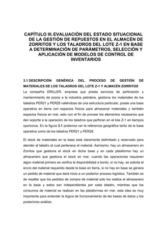 CAPÍTULO III.EVALUACIÓN DEL ESTADO SITUACIONAL
DE LA GESTIÓN DE REPUESTOS EN EL ALMACÉN DE
ZORRITOS Y LOS TALADROS DEL LOTE Z-1 EN BASE
A DETERMINACIÓN DE PARÁMETROS, SELECCIÓN Y
APLICACIÓN DE MODELOS DE CONTROL DE
INVENTARIOS
DESCRIPCIÓN GENÉRICA DEL PROCESO DE GESTIÓN DE3.1
MATERIALES DE LOS TALADROS DEL LOTE Z-1 Y ALMACÉN ZORRITOS
La compañía DRILLER, empresa que presta servicios de perforación y
mantenimiento de pozos a la industria petrolera, gestiona los materiales de los
taladros PER21 y PER28 valiéndose de una estructura particular, posee una base
operativa en tierra con espacios físicos para almacenar materiales y también
espacios físicos en mar, esto con el fin de proveer los elementos necesarios que
den soporte a la operación de los taladros que perforan en el lote Z-1 en tiempos
oportunos. En la figura 3.1 podemos ver la referencia geográfica tanto de la base
operativa como de los taladros PER21 y PER28.
El stock de materiales en la base está claramente delimitado y reservado para
atender al taladro al cual pertenece el material. Asimismo, hay un almacenero en
Zorritos que gestiona el stock en dicha base y en cada plataforma hay un
almacenero que gestiona el stock en mar, cuando las operaciones requieren
algún material primero se verifica la disponibilidad a bordo, si no hay, se solicita el
envío del material requerido desde la base en tierra, si no hay en base se genera
un pedido de material que dará inicio a un posterior proceso logístico. También es
de resaltar que los pedidos de compra de material solo los realiza el almacenero
en la base y estos son independientes por cada taladro, mientras que los
consumos de material se realizan en las plataformas en mar, esta idea es muy
importante para entender la lógica de funcionamiento de las bases de datos y los
posteriores análisis.
 
