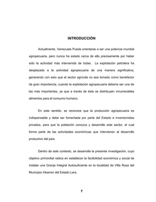 INTRODUCCIÓN
Actualmente, Venezuela Puede orientarse a ser una potencia mundial
agropecuaria, pero nunca ha estado cerca de ello precisamente por haber
sido la actividad más intervenida de todas. La explotación petrolera ha
desplazado a la actividad agropecuaria de una manera significativa,
generando con esto que el sector agrícola no sea tomado como benefactor
de gran importancia, cuando la explotación agropecuaria debería ser una de
las más importantes, ya que a través de ésta se distribuyen innumerables
alimentos para el consumo humano.
En este sentido, se reconoce que la producción agropecuaria es
indispensable y debe ser fomentada por parte del Estado e inversionistas
privados, para que la población conozca y desarrolle este sector, el cual
forma parte de las actividades económicas que intervienen al desarrollo
productivo del país.
Dentro de este contexto, se desarrolla la presente investigación, cuyo
objetivo primordial radica en establecer la factibilidad económica y social de
instalar una Granja Integral Autosuficiente en la localidad de Villa Rosa del
Municipio Iribarren del Estado Lara.
1
 