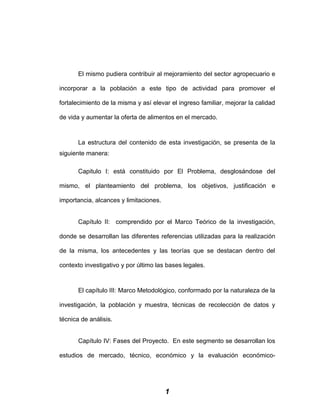 El mismo pudiera contribuir al mejoramiento del sector agropecuario e
incorporar a la población a este tipo de actividad para promover el
fortalecimiento de la misma y así elevar el ingreso familiar, mejorar la calidad
de vida y aumentar la oferta de alimentos en el mercado.
La estructura del contenido de esta investigación, se presenta de la
siguiente manera:
Capitulo I: está constituido por El Problema, desglosándose del
mismo, el planteamiento del problema, los objetivos, justificación e
importancia, alcances y limitaciones.
Capítulo II: comprendido por el Marco Teórico de la investigación,
donde se desarrollan las diferentes referencias utilizadas para la realización
de la misma, los antecedentes y las teorías que se destacan dentro del
contexto investigativo y por último las bases legales.
El capítulo III: Marco Metodológico, conformado por la naturaleza de la
investigación, la población y muestra, técnicas de recolección de datos y
técnica de análisis.
Capítulo IV: Fases del Proyecto. En este segmento se desarrollan los
estudios de mercado, técnico, económico y la evaluación económico-
1
 