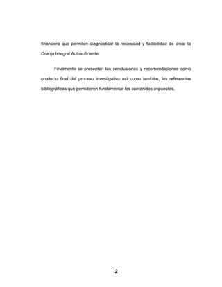 financiera que permiten diagnosticar la necesidad y factibilidad de crear la
Granja Integral Autosuficiente.
Finalmente se presentan las conclusiones y recomendaciones como
producto final del proceso investigativo así como también, las referencias
bibliográficas que permitieron fundamentar los contenidos expuestos.
2
 