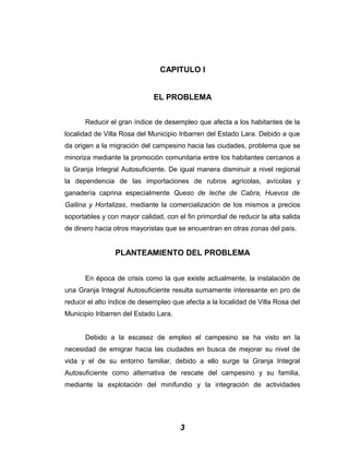 CAPITULO I
EL PROBLEMA
Reducir el gran índice de desempleo que afecta a los habitantes de la
localidad de Villa Rosa del Municipio Iribarren del Estado Lara. Debido a que
da origen a la migración del campesino hacia las ciudades, problema que se
minoriza mediante la promoción comunitaria entre los habitantes cercanos a
la Granja Integral Autosuficiente. De igual manera disminuir a nivel regional
la dependencia de las importaciones de rubros agrícolas, avícolas y
ganadería caprina especialmente Queso de leche de Cabra, Huevos de
Gallina y Hortalizas, mediante la comercialización de los mismos a precios
soportables y con mayor calidad, con el fin primordial de reducir la alta salida
de dinero hacia otros mayoristas que se encuentran en otras zonas del país.
PLANTEAMIENTO DEL PROBLEMA
En época de crisis como la que existe actualmente, la instalación de
una Granja Integral Autosuficiente resulta sumamente interesante en pro de
reducir el alto índice de desempleo que afecta a la localidad de Villa Rosa del
Municipio Iribarren del Estado Lara.
Debido a la escasez de empleo el campesino se ha visto en la
necesidad de emigrar hacia las ciudades en busca de mejorar su nivel de
vida y el de su entorno familiar, debido a ello surge la Granja Integral
Autosuficiente como alternativa de rescate del campesino y su familia,
mediante la explotación del minifundio y la integración de actividades
3
 