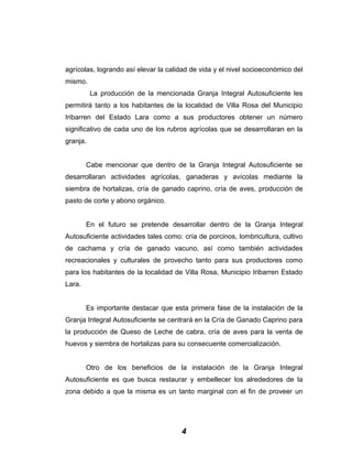 agrícolas, logrando así elevar la calidad de vida y el nivel socioeconómico del
mismo.
La producción de la mencionada Granja Integral Autosuficiente les
permitirá tanto a los habitantes de la localidad de Villa Rosa del Municipio
Iribarren del Estado Lara como a sus productores obtener un número
significativo de cada uno de los rubros agrícolas que se desarrollaran en la
granja.
Cabe mencionar que dentro de la Granja Integral Autosuficiente se
desarrollaran actividades agrícolas, ganaderas y avícolas mediante la
siembra de hortalizas, cría de ganado caprino, cría de aves, producción de
pasto de corte y abono orgánico.
En el futuro se pretende desarrollar dentro de la Granja Integral
Autosuficiente actividades tales como: cría de porcinos, lombricultura, cultivo
de cachama y cría de ganado vacuno, así como también actividades
recreacionales y culturales de provecho tanto para sus productores como
para los habitantes de la localidad de Villa Rosa, Municipio Iribarren Estado
Lara.
Es importante destacar que esta primera fase de la instalación de la
Granja Integral Autosuficiente se centrará en la Cría de Ganado Caprino para
la producción de Queso de Leche de cabra, cría de aves para la venta de
huevos y siembra de hortalizas para su consecuente comercialización.
Otro de los beneficios de la instalación de la Granja Integral
Autosuficiente es que busca restaurar y embellecer los alrededores de la
zona debido a que la misma es un tanto marginal con el fin de proveer un
4
 