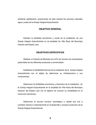 ambiente satisfactorio, preservando de esta manera los recursos naturales
agua y suelo de la Granja Integral Autosuficiente
OBJETIVO GENERAL
Estudiar la factibilad económica y social de la Instalación de una
Granja Integral Autosuficiente en la localidad de Villa Rosa del Municipio
Iribarren del Estado Lara.
OBJETIVOS ESPECIFICOS
Realizar un Estudio de Mercado con el fin de conocer los compradores
potenciales de los diferentes productos a comercializar.
Establecer la factibilidad técnica de la instalación de la Granja Integral
Autosuficiente con el objeto de determinar su infraestructura y sus
componentes.
Determinar la factibilidad económica y financiera de la Instalación de
la Granja Integral Autosuficiente en la localidad de Villa Rosa del Municipio
Iribarren del Estado Lara con el objetivo de conocer su rentabilidad en el
transcurso del tiempo.
Determinar el recurso humano, tecnológico y capital que van a
contribuir directa e indirectamente en el desarrollo y proceso productivo de la
Granja Integral Autosuficiente.
5
 