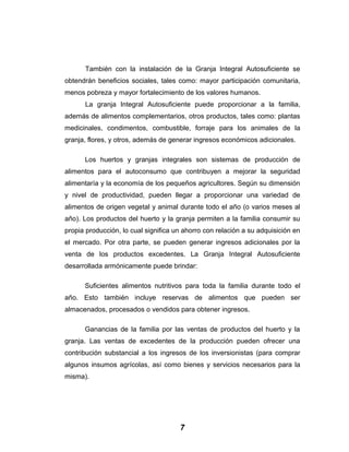 También con la instalación de la Granja Integral Autosuficiente se
obtendrán beneficios sociales, tales como: mayor participación comunitaria,
menos pobreza y mayor fortalecimiento de los valores humanos.
La granja Integral Autosuficiente puede proporcionar a la familia,
además de alimentos complementarios, otros productos, tales como: plantas
medicinales, condimentos, combustible, forraje para los animales de la
granja, flores, y otros, además de generar ingresos económicos adicionales.
Los huertos y granjas integrales son sistemas de producción de
alimentos para el autoconsumo que contribuyen a mejorar la seguridad
alimentaría y la economía de los pequeños agricultores. Según su dimensión
y nivel de productividad, pueden llegar a proporcionar una variedad de
alimentos de origen vegetal y animal durante todo el año (o varios meses al
año). Los productos del huerto y la granja permiten a la familia consumir su
propia producción, lo cual significa un ahorro con relación a su adquisición en
el mercado. Por otra parte, se pueden generar ingresos adicionales por la
venta de los productos excedentes. La Granja Integral Autosuficiente
desarrollada armónicamente puede brindar:
Suficientes alimentos nutritivos para toda la familia durante todo el
año. Esto también incluye reservas de alimentos que pueden ser
almacenados, procesados o vendidos para obtener ingresos.
Ganancias de la familia por las ventas de productos del huerto y la
granja. Las ventas de excedentes de la producción pueden ofrecer una
contribución substancial a los ingresos de los inversionistas (para comprar
algunos insumos agrícolas, así como bienes y servicios necesarios para la
misma).
7
 