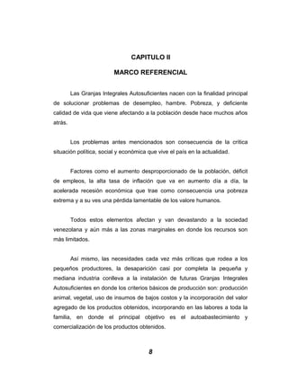 CAPITULO II
MARCO REFERENCIAL
Las Granjas Integrales Autosuficientes nacen con la finalidad principal
de solucionar problemas de desempleo, hambre. Pobreza, y deficiente
calidad de vida que viene afectando a la población desde hace muchos años
atrás.
Los problemas antes mencionados son consecuencia de la crítica
situación política, social y económica que vive el país en la actualidad.
Factores como el aumento desproporcionado de la población, déficit
de empleos, la alta tasa de inflación que va en aumento día a día, la
acelerada recesión económica que trae como consecuencia una pobreza
extrema y a su ves una pérdida lamentable de los valore humanos.
Todos estos elementos afectan y van devastando a la sociedad
venezolana y aún más a las zonas marginales en donde los recursos son
más limitados.
Así mismo, las necesidades cada vez más críticas que rodea a los
pequeños productores, la desaparición casi por completa la pequeña y
mediana industria conlleva a la instalación de futuras Granjas Integrales
Autosuficientes en donde los criterios básicos de producción son: producción
animal, vegetal, uso de insumos de bajos costos y la incorporación del valor
agregado de los productos obtenidos, incorporando en las labores a toda la
familia, en donde el principal objetivo es el autoabastecimiento y
comercialización de los productos obtenidos.
8
 