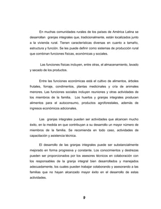 En muchas comunidades rurales de los países de América Latina se
desarrollan granjas integrales que, tradicionalmente, están localizados junto
a la vivienda rural. Tienen características diversas en cuanto a tamaño,
estructura y función. Se les puede definir como sistemas de producción rural
que combinan funciones físicas, económicas y sociales.
Las funciones físicas incluyen, entre otras, el almacenamiento, lavado
y secado de los productos.
Entre las funciones económicas está el cultivo de alimentos, árboles
frutales, forraje, condimentos, plantas medicinales y cría de animales
menores. Las funciones sociales incluyen reuniones y otras actividades de
los miembros de la familia. Los huertos y granjas integrales producen
alimentos para el autoconsumo, productos agroforestales, además de
ingresos económicos adicionales.
Las granjas integrales pueden ser actividades que alcancen mucho
éxito, en la medida en que contribuyan a su desarrollo un mayor número de
miembros de la familia. Se recomienda en todo caso, actividades de
capacitación y asistencia técnica.
El desarrollo de las granjas integrales puede ser substancialmente
mejorado en forma progresiva y constante. Los conocimientos y destrezas
pueden ser proporcionados por los asesores técnicos en colaboración con
los responsables de la granja integral bien desarrollados y manejados
adecuadamente, los cuales pueden trabajar colaborando y asesorando a las
familias que no hayan alcanzado mayor éxito en el desarrollo de estas
actividades.
9
 