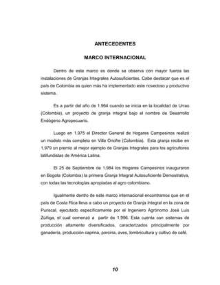 ANTECEDENTES
MARCO INTERNACIONAL
Dentro de este marco es donde se observa con mayor fuerza las
instalaciones de Granjas Integrales Autosuficientes. Cabe destacar que es el
país de Colombia es quien más ha implementado este novedoso y productivo
sistema.
Es a partir del año de 1.964 cuando se inicia en la localidad de Urrao
(Colombia), un proyecto de granja integral bajo el nombre de Desarrollo
Endógeno Agropecuario.
Luego en 1.975 el Director General de Hogares Campesinos realizó
un modelo más completo en Villa Onofre (Colombia). Esta granja recibe en
1.979 un premio al mejor ejemplo de Granjas Integrales para los agricultores
latifundistas de América Latina.
El 25 de Septiembre de 1.984 los Hogares Campesinos inauguraron
en Bogota (Colombia) la primera Granja Integral Autosuficiente Demostrativa,
con todas las tecnologías apropiadas al agro colombiano.
Igualmente dentro de este marco internacional encontramos que en el
país de Costa Rica lleva a cabo un proyecto de Granja Integral en la zona de
Puriscal, ejecutado específicamente por el Ingeniero Agrónomo José Luis
Zúñiga, el cual comenzó a partir de 1.996. Esta cuenta con sistemas de
producción altamente diversificados, caracterizados principalmente por
ganadería, producción caprina, porcina, aves, lombricultura y cultivo de café.
10
 