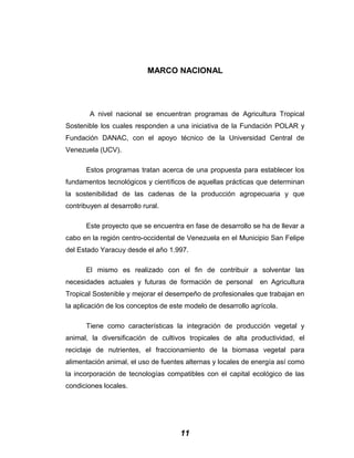 MARCO NACIONAL
A nivel nacional se encuentran programas de Agricultura Tropical
Sostenible los cuales responden a una iniciativa de la Fundación POLAR y
Fundación DANAC, con el apoyo técnico de la Universidad Central de
Venezuela (UCV).
Estos programas tratan acerca de una propuesta para establecer los
fundamentos tecnológicos y científicos de aquellas prácticas que determinan
la sostenibilidad de las cadenas de la producción agropecuaria y que
contribuyen al desarrollo rural.
Este proyecto que se encuentra en fase de desarrollo se ha de llevar a
cabo en la región centro-occidental de Venezuela en el Municipio San Felipe
del Estado Yaracuy desde el año 1.997.
El mismo es realizado con el fin de contribuir a solventar las
necesidades actuales y futuras de formación de personal en Agricultura
Tropical Sostenible y mejorar el desempeño de profesionales que trabajan en
la aplicación de los conceptos de este modelo de desarrollo agrícola.
Tiene como características la integración de producción vegetal y
animal, la diversificación de cultivos tropicales de alta productividad, el
reciclaje de nutrientes, el fraccionamiento de la biomasa vegetal para
alimentación animal, el uso de fuentes alternas y locales de energía así como
la incorporación de tecnologías compatibles con el capital ecológico de las
condiciones locales.
11
 