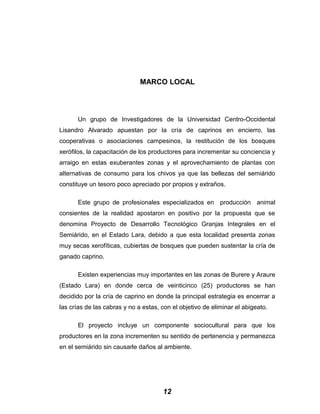 MARCO LOCAL
Un grupo de Investigadores de la Universidad Centro-Occidental
Lisandro Alvarado apuestan por la cría de caprinos en encierro, las
cooperativas o asociaciones campesinos, la restitución de los bosques
xerófilos, la capacitación de los productores para incrementar su conciencia y
arraigo en estas exuberantes zonas y el aprovechamiento de plantas con
alternativas de consumo para los chivos ya que las bellezas del semiárido
constituye un tesoro poco apreciado por propios y extraños.
Este grupo de profesionales especializados en producción animal
consientes de la realidad apostaron en positivo por la propuesta que se
denomina Proyecto de Desarrollo Tecnológico Granjas Integrales en el
Semiárido, en el Estado Lara, debido a que esta localidad presenta zonas
muy secas xerofíticas, cubiertas de bosques que pueden sustentar la cría de
ganado caprino.
Existen experiencias muy importantes en las zonas de Burere y Araure
(Estado Lara) en donde cerca de veinticinco (25) productores se han
decidido por la cría de caprino en donde la principal estrategia es encerrar a
las crías de las cabras y no a estas, con el objetivo de eliminar el abigeato.
El proyecto incluye un componente sociocultural para que los
productores en la zona incrementen su sentido de pertenencia y permanezca
en el semiárido sin causarle daños al ambiente.
12
 