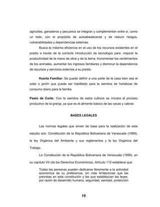 agrícolas, ganaderos y pecuarios se integran y complementan entre sí, como
un todo, con el propósito de autoabastecerse y de reducir riesgos,
vulnerabilidades y dependencias externas.
Busca la máxima eficiencia en el uso de los recursos existentes en el
predio a través de la correcta introducción de tecnología para: mejorar la
productividad de la mano de obra y de la tierra; Incrementar los rendimientos
de los animales, aumentar los ingresos familiares y disminuir la dependencia
de recursos y servicios externos a su predio.
Huerta Familiar: Se puede definir a una parte de la casa bien sea el
solar o jardín que puede ser habilitado para la siembra de hortalizas de
consumo diario para la familia.
Pasto de Corte: Con la siembra de estos cultivos se iniciara el proceso
productivo de la granja, ya que es el alimento básico de las vacas y cabras
BASES LEGALES
Las normas legales que sirven de base para la realización de este
estudio son: Constitución de la República Bolivariana de Venezuela (1999),
la ley Orgánica del Ambiente y sus reglamentos y la ley Orgánica del
Trabajo.
La Constitución de la República Bolivariana de Venezuela (1999), en
su capítulo VII (de los Derechos Económicos), Artículo 112 establece que:
Todas las personas pueden dedicarse libremente a la actividad
económica de su preferencia, sin más limitaciones que las
previstas en esta constitución y las que establezcan las leyes,
por razón de desarrollo humano, seguridad, sanidad, protección
15
 