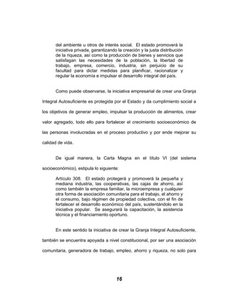 del ambiente u otros de interés social. El estado promoverá la
iniciativa privada, garantizando la creación y la justa distribución
de la riqueza, así como la producción de bienes y servicios que
satisfagan las necesidades de la población, la libertad de
trabajo, empresa, comercio, industria, sin perjuicio de su
facultad para dictar medidas para planificar, racionalizar y
regular la economía e impulsar el desarrollo integral del país.
Como puede observarse, la iniciativa empresarial de crear una Granja
Integral Autosuficiente es protegida por el Estado y da cumplimiento social a
los objetivos de generar empleo, impulsar la producción de alimentos, crear
valor agregado, todo ello para fortalecer el crecimiento socioeconómico de
las personas involucradas en el proceso productivo y por ende mejorar su
calidad de vida.
De igual manera, la Carta Magna en el título VI (del sistema
socioeconómico), estipula lo siguiente:
Artículo 308. El estado protegerá y promoverá la pequeña y
mediana industria, las cooperativas, las cajas de ahorro, así
como también la empresa familiar, la microempresa y cualquier
otra forma de asociación comunitaria para el trabajo, el ahorro y
el consumo, bajo régimen de propiedad colectiva, con el fin de
fortalecer el desarrollo económico del país, sustentándolo en la
iniciativa popular. Se asegurará la capacitación, la asistencia
técnica y el financiamiento oportuno.
En este sentido la iniciativa de crear la Granja Integral Autosuficiente,
también se encuentra apoyada a nivel constitucional, por ser una asociación
comunitaria, generadora de trabajo, empleo, ahorro y riqueza, no solo para
16
 