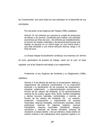 los inversionistas, sino para todos los que participan en el desarrollo de sus
actividades.
Por otra parte, la ley Orgánica del Trabajo (1999), establece:
Artículo 16. Se entiende por empresa la unidad de producción
de bienes o de servicio, constituida para realizar una actividad
económica con fines de lucro. Se entiende por establecimiento,
la reunión de medios materiales y de personal permanente que
trabaja, en general, en un mismo lugar, en una misma tarea y
que está sometida a una misma dirección técnica, tenga o no
fines de lucro.
La Granja Integral Autosuficiente constituye una empresa con ánimos
de lucro, generadora de puestos de trabajo, razón por la cual, se haya
regulada por la ley Orgánica del trabajo y sus reglamentos.
Finalmente, la ley Orgánica del Ambiente y su Reglamento (1999),
establece:
Artículo 3. A los efectos de esta ley, la conservación, defensa y
mejoramiento del ambiente comprenderá. (1) La ordenación
territorial y la planificación de los procesos de urbanización,
industrial, poblamiento y desconcentración económica, en
función de los valores del ambiente; (2) El aprovechamiento
racional de los suelos, aguas, flora, fauna, fuentes energéticas
y demás recursos naturales, continentales y marinos, en
función de los valores del ambiente; (3). La creación,
protección, conservación y mejoramiento de parques
nacionales, reservas forestales, monumentos naturales, zonas
protectoras, reservas de regiones vírgenes, cuencas
hidrográfica, reservas nacionales hidráulicas, refugios,
santuarios y reservas de faunas silvestres, parques de
recreación a campo abierto o de uso intensivo, áreas verdes en
centros urbanos o de cualesquiera otros espacios sujetos a un
17
 