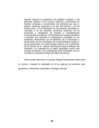 régimen especial en beneficios del equilibrio ecológico y del
bienestar colectivo, (4) El control, reducción o eliminación de
factores, procesos o componentes del ambiente que sean o
puedan ocasionar perjuicios a la vida del hombre y de los
demás seres; (5) la orientación de los procesos educativos y,
culturales a fin de fomentar conciencia ambienta, (6) La
promoción y divulgación de estudios e investigaciones
concernientes al ambiente, (7) El fomento de iniciativas públicas
y privadas que estimulen la participación ciudadana en los
problemas relacionados con el ambiente, (8) La Educación y
coordinación de las actividades de la administración pública y
de los particulares, en cuanto tengan relación con el ambiente,
(9) El estudio de la política internacional para la defensa del
ambiente y en especial de la región geográfica donde está
ubicada Venezuela, (10) cualesquiera otras actividades que se
consideren necesarias al logro del objeto de esta ley.
Como puede observarse, la granja integral autosuficiente debe tener
en cuenta y respetar lo estipulado en la ley orgánica del ambiente para
garantizar un desarrollo sustentable y ecológico del país.
18
 