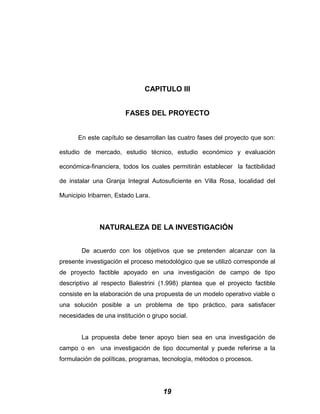 CAPITULO III
FASES DEL PROYECTO
En este capítulo se desarrollan las cuatro fases del proyecto que son:
estudio de mercado, estudio técnico, estudio económico y evaluación
económica-financiera, todos los cuales permitirán establecer la factibilidad
de instalar una Granja Integral Autosuficiente en Villa Rosa, localidad del
Municipio Iribarren, Estado Lara.
NATURALEZA DE LA INVESTIGACIÓN
De acuerdo con los objetivos que se pretenden alcanzar con la
presente investigación el proceso metodológico que se utilizó corresponde al
de proyecto factible apoyado en una investigación de campo de tipo
descriptivo al respecto Balestrini (1.998) plantea que el proyecto factible
consiste en la elaboración de una propuesta de un modelo operativo viable o
una solución posible a un problema de tipo práctico, para satisfacer
necesidades de una institución o grupo social.
La propuesta debe tener apoyo bien sea en una investigación de
campo o en una investigación de tipo documental y puede referirse a la
formulación de políticas, programas, tecnología, métodos o procesos.
19
 