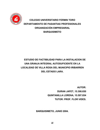 COLEGIO UNIVERSITARIO FERMIN TORO
DEPARTAMENTO DE PASANTIAS PROFESIONALES
ORGANIZACIÓN EMPRESARIAL
BARQUISIMETO
ESTUDIO DE FACTIBILIDAD PARA LA INSTALACION DE
UNA GRANJA INTEGRAL AUTOSUFICIENTE EN LA
LOCALIDAD DE VILLA ROSA DEL MUNICIPIO IRIBARREN
DEL ESTADO LARA.
AUTOR:
DURAN JAFET, 15.306.650
QUINTANILLA LORENA, 15.597.854
TUTOR: PROF. FLOR VIDES.
BARQUISIMETO, JUNIO 2004.
iii
 