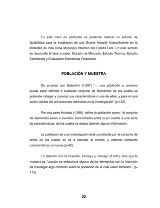 En este caso en particular se pretende realizar un estudio de
factibilidad para la instalación de una Granja Integral Autosuficiente en la
localidad de Villa Rosa Municipio Iribarren del Estado Lara. En este sentido
se desarrolla la fase a saber: Estudio de Mercado, Estudio Técnico, Estudio
Económico y Evaluación Económica Financiera.
POBLACIÓN Y MUESTRA
De acuerdo con Balestrini (1.997) “… una población o universo
puede estar referido a cualquier conjunto de elementos de los cuales se
pretende indagar y conocer sus características o una de ellas, y para el cual
serán validas las conclusiones obtenidas en la investigación” (p-122).
Por otra parte Hurtado (1.998), define la población como: “al conjunto
de elementos seres o eventos, concordados entre sí en cuanto a una serie
de características, de los cuales se desea obtener alguna información.
La población de una investigación está constituida por el conjunto de
seres en los cuales se va a estudiar al evento, y además comparte
características comunes (p-42).
En relación con la muestra, Tamayo y Tamayo (1.995), dice que la
muestra es “cuando se selecciona alguno de los elementos con la intención
de investigar algo concreto sobre la población de la cual están tomados”. (p-
115).
20
 