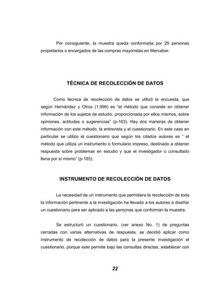 Por consiguiente, la muestra queda conformada por 29 personas
propietarios o encargados de las compras mayoristas en Mercabar.
TÉCNICA DE RECOLECCIÓN DE DATOS
Como técnica de recolección de datos se utilizó la encuesta, que
según Hernández y Otros (1.998) es “el método que consiste en obtener
información de los sujetos de estudio, proporcionada por ellos mismos, sobre
opiniones, actitudes o sugerencias” (p-163). Hay dos maneras de obtener
información con este método, la entrevista y el cuestionario. En este caso en
particular se utilizo el cuestionario que según los citados autores es “ el
método que utiliza un instrumento o formulario impreso, destinado a obtener
respuesta sobre problemas en estudio y que el investigador o consultado
llena por si mismo” (p-165).
INSTRUMENTO DE RECOLECCIÓN DE DATOS
La necesidad de un instrumento que permitiera la recolección de toda
la información pertinente a la investigación ha llevado a los autores a diseñar
un cuestionario para ser aplicado a las personas que conforman la muestra.
Se estructuró un cuestionario, (ver anexo No. 1) de preguntas
cerradas con varias alternativas de respuesta, se decidió aplicar como
instrumento de recolección de datos para la presente investigación el
cuestionario, porque este permite bajo las consultas directas, establecer con
22
 