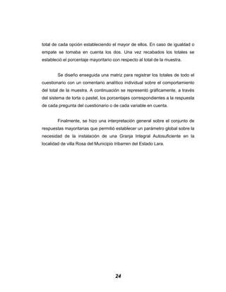 total de cada opción estableciendo el mayor de ellos. En caso de igualdad o
empate se tomaba en cuenta los dos. Una vez recabados los totales se
estableció el porcentaje mayoritario con respecto al total de la muestra.
Se diseño enseguida una matriz para registrar los totales de todo el
cuestionario con un comentario analítico individual sobre el comportamiento
del total de la muestra. A continuación se representó gráficamente, a través
del sistema de torta o pastel, los porcentajes correspondientes a la respuesta
de cada pregunta del cuestionario o de cada variable en cuenta.
Finalmente, se hizo una interpretación general sobre el conjunto de
respuestas mayoritarias que permitió establecer un parámetro global sobre la
necesidad de la instalación de una Granja Integral Autosuficiente en la
localidad de villa Rosa del Municipio Iribarren del Estado Lara.
24
 
