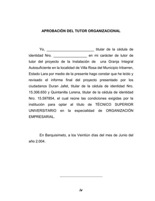 APROBACIÒN DEL TUTOR ORGANIZACIONAL
Yo, ________________________ titular de la cédula de
identidad Nro. _________________ en mi carácter de tutor de
tutor del proyecto de la Instalación de una Granja Integral
Autosuficiente en la localidad de Villa Rosa del Municipio Iribarren,
Estado Lara por medio de la presente hago constar que he leído y
revisado el informe final del proyecto presentado por los
ciudadanos Duran Jafet, titular de la cédula de identidad Nro.
15.306.650 y Quintanilla Lorena, titular de la cédula de identidad
Nro. 15.597854, el cual reúne las condiciones exigidas por la
institución para optar al título de TÉCNICO SUPERIOR
UNIVERSITARIO en la especialidad de ORGANIZACIÓN
EMPRESARIAL.
En Barquisimeto, a los Veintiún días del mes de Junio del
año 2.004.
____________________________
iv
 
