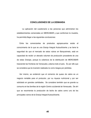 CONCLUSIONES DE LA DEMANDA
La aplicación del cuestionario a las personas que administran los
establecimientos comerciales en MERCABAR y que conforman la muestra,
ha permitido llegar a las siguientes conclusiones:
Entre los comerciantes de productos agropecuarios existe el
conocimiento de lo que es una Granja Integral Autosuficiente y se tiene la
seguridad de que el mercado de estos rubros en Barquisimeto, está en
capacidad de recibir un elevado volumen de producción procedente de una
de estas Granjas, porque la cobertura de la distribución de MERCABAR
trasciende las fronteras de Venezuela y abarca todo el país. Es por ello que
se considera que la inversión realizada no corre riesgos por pérdidas.
Así mismo, se evidenció que el comercio de queso de cabra es un
negocio rentable para el productor, por su riqueza nutricional y por ser
solicitado en grandes cantidades. Se considera también que es grande su
consumo en las familias de la región Centro occidental de Venezuela. De ahí
que se recomienda la producción de leche de cabra como uno de los
principales rubros de la Granja Integral Autosuficiente.
46
 