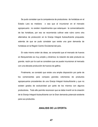 Se pudo constatar que la competencia de productores de hortalizas en el
Estado Lara es mediana o sea que al incursionar en el mercado
agropecuario no existen impedimentos que estanquen la comercialización
de las hortalizas, por eso se recomienda cultivar este rubro como otra
alternativa de producción en la Granja Integral Autosuficiente propuesta;
además de que se pudo constatar que existe una gran demanda de
hortalizas en la Región Centro Occidental del país.
En este mismo orden de ideas, se comprobó que el mercado de huevos
en Barquisimeto es muy amplio y dinámico; la rotación de este producto es
grande, razón por la cual se considera que se puede incursionar al mercado
con una elevada producción de huevos de gallina.
Finalmente, se constató que existe una amplia disposición por parte de
los comerciantes para compara grandes volúmenes de productos
agropecuarios procedentes de una Granja Integral Autosuficiente y que no
existen grados de exclusividad por parte de los mismos con algunos
productores. Todo ello permite reconocer que se debe invertir en la creación
de la Granja Integral Autosuficiente con la Gran demanda potencial existente
para sus productos.
ANALISIS DE LA OFERTA
47
 