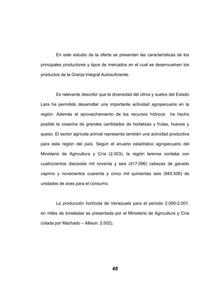 En este estudio de la oferta se presentan las características de los
principales productores y tipos de mercados en el cual se desenvuelven los
productos de la Granja Integral Autosuficiente.
Es relevante describir que la diversidad del clima y suelos del Estado
Lara ha permitido desarrollar una importante actividad agropecuaria en la
región. Además el aprovechamiento de los recursos hídricos ha hecho
posible la cosecha de grandes cantidades de hortalizas y frutas, huevos y
queso. El sector agrícola animal representa también una actividad productiva
para esta región del país. Según el anuario estadístico agropecuario del
Ministerio de Agricultura y Cría (2.003), la región larense contaba con
cuatrocientos diecisiete mil noventa y seis (417.096) cabezas de ganado
caprino y novecientos cuarenta y cinco mil quinientas seis (945.506) de
unidades de aves para el consumo.
La producción hortícola de Venezuela para el periodo 2.000-2.001,
en miles de toneladas es presentada por el Ministerio de Agricultura y Cría
(citada por Machado – Allison, 2.002).
48
 