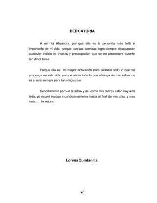 DEDICATORIA
A mi hija Alejandra, por que ella es la personita más bella e
importante de mi vida, porque con sus sonrisas logró siempre desaparecer
cualquier indicio de tristeza y preocupación que se me presentara durante
tan difícil tarea.
Porque ella es mi mayor motivación para alcanzar todo lo que me
proponga en esta vida, porque ahora todo lo que obtenga de mis esfuerzos
es y será siempre para tan mágico ser.
Sencillamente porque te adoro y así como mis padres están hoy a mi
lado, yo estaré contigo incondicionalmente hasta al final de mis días, y mas
halla… Te Adoro.
Lorena Quintanilla.
vi
 